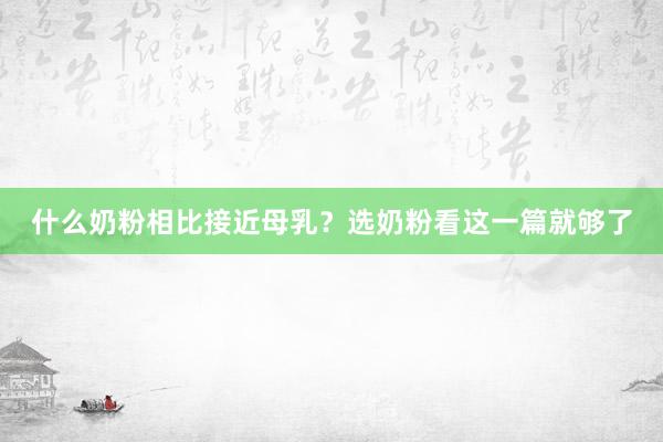 什么奶粉相比接近母乳？选奶粉看这一篇就够了