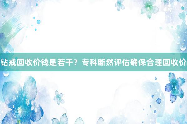 钻戒回收价钱是若干？专科断然评估确保合理回收价