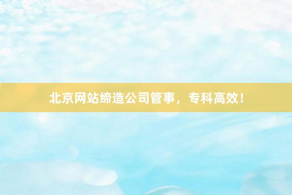 北京网站缔造公司管事，专科高效！