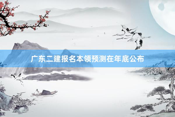 广东二建报名本领预测在年底公布