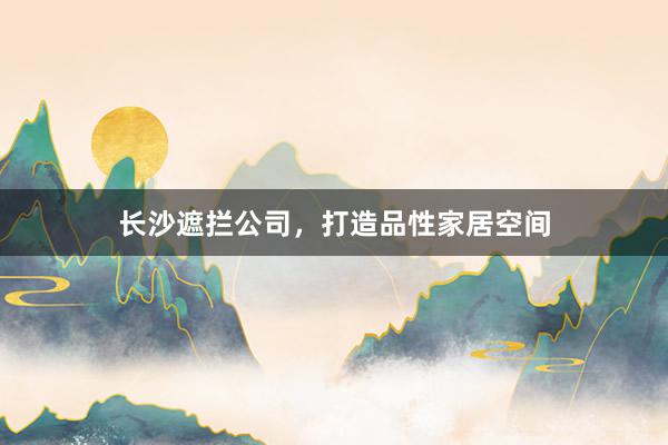长沙遮拦公司，打造品性家居空间