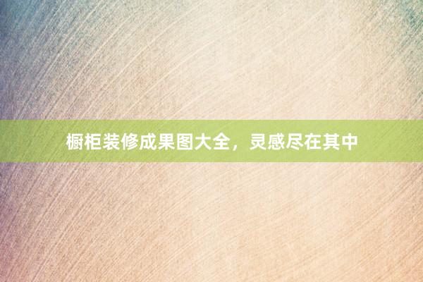 橱柜装修成果图大全，灵感尽在其中