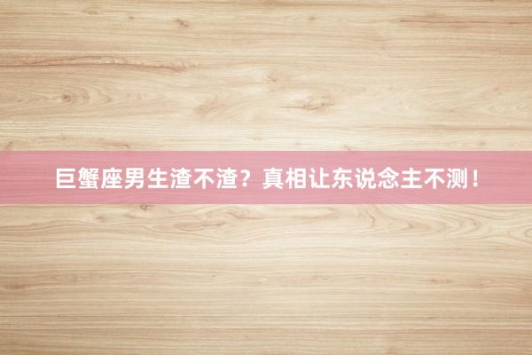 巨蟹座男生渣不渣？真相让东说念主不测！